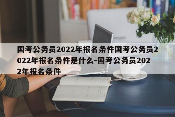 国考公务员2022年报名条件国考公务员2022年报名条件是什么-国考公务员2022年报名条件