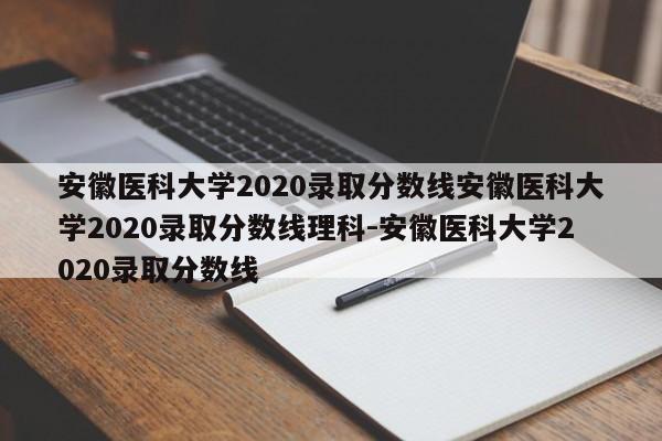安徽医科大学2020录取分数线安徽医科大学2020录取分数线理科-安徽医科大学2020录取分数线