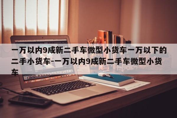 一万以内9成新二手车微型小货车一万以下的二手小货车-一万以内9成新二手车微型小货车