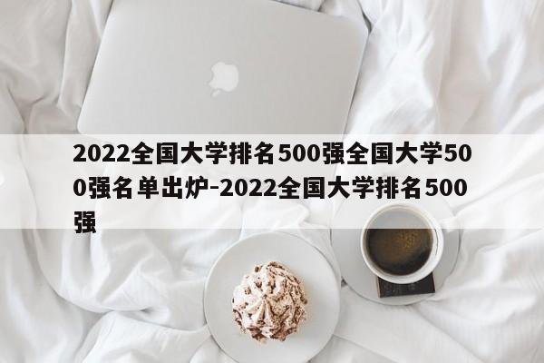 2022全国大学排名500强全国大学500强名单出炉-2022全国大学排名500强