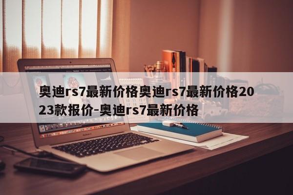 奥迪rs7最新价格奥迪rs7最新价格2023款报价-奥迪rs7最新价格