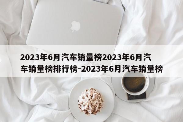 2023年6月汽车销量榜2023年6月汽车销量榜排行榜-2023年6月汽车销量榜