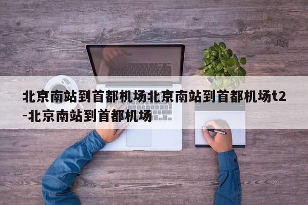 北京南站到首都机场北京南站到首都机场t2-北京南站到首都机场