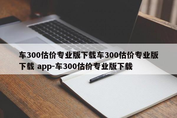 车300估价专业版下载车300估价专业版下载 app-车300估价专业版下载