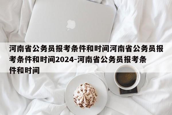 河南省公务员报考条件和时间河南省公务员报考条件和时间2024-河南省公务员报考条件和时间