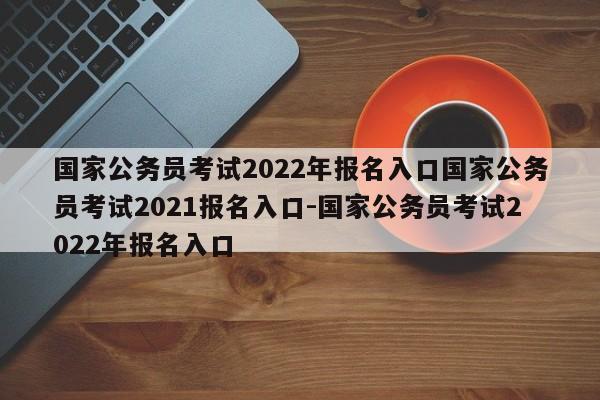 国家公务员考试2022年报名入口国家公务员考试2021报名入口-国家公务员考试2022年报名入口