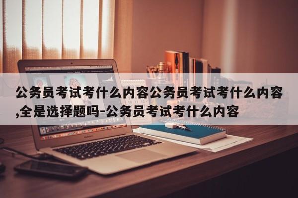 公务员考试考什么内容公务员考试考什么内容,全是选择题吗-公务员考试考什么内容