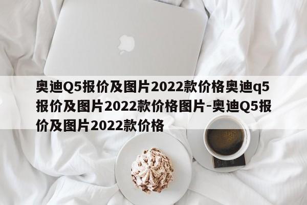 奥迪Q5报价及图片2022款价格奥迪q5报价及图片2022款价格图片-奥迪Q5报价及图片2022款价格