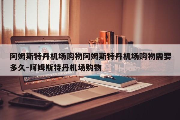 阿姆斯特丹机场购物阿姆斯特丹机场购物需要多久-阿姆斯特丹机场购物