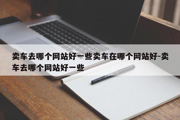 卖车去哪个网站好一些卖车在哪个网站好-卖车去哪个网站好一些