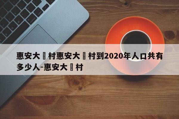 惠安大岞村惠安大岞村到2020年人口共有多少人-惠安大岞村