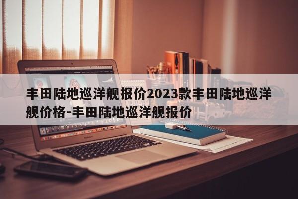 丰田陆地巡洋舰报价2023款丰田陆地巡洋舰价格-丰田陆地巡洋舰报价