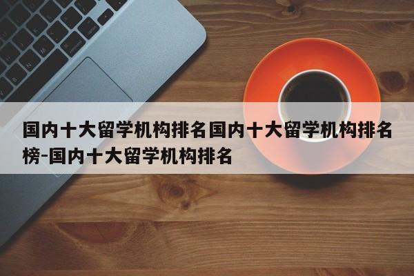 国内十大留学机构排名国内十大留学机构排名榜-国内十大留学机构排名