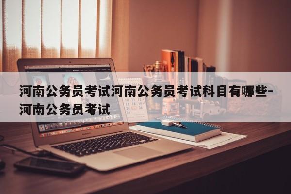河南公务员考试河南公务员考试科目有哪些-河南公务员考试
