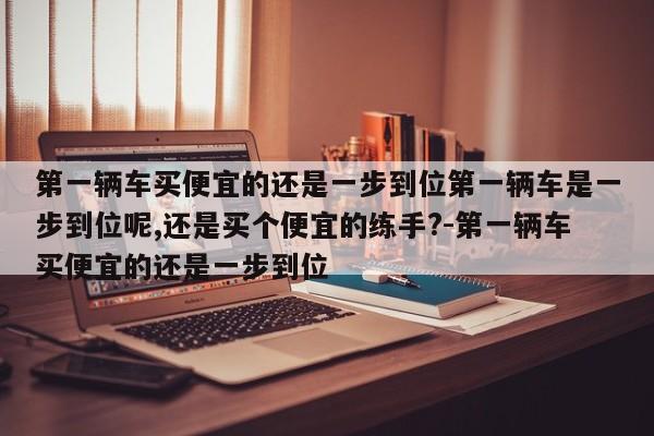 第一辆车买便宜的还是一步到位第一辆车是一步到位呢,还是买个便宜的练手?-第一辆车买便宜的还是一步到位