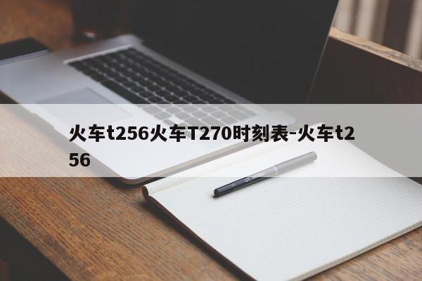 火车t256火车T270时刻表-火车t256