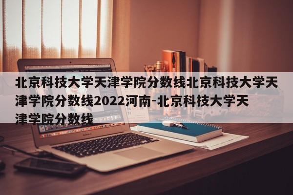 北京科技大学天津学院分数线北京科技大学天津学院分数线2022河南-北京科技大学天津学院分数线