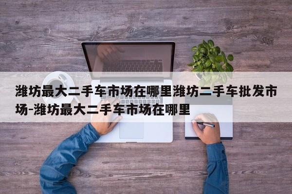 潍坊最大二手车市场在哪里潍坊二手车批发市场-潍坊最大二手车市场在哪里