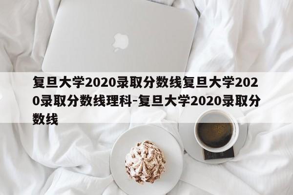 复旦大学2020录取分数线复旦大学2020录取分数线理科-复旦大学2020录取分数线