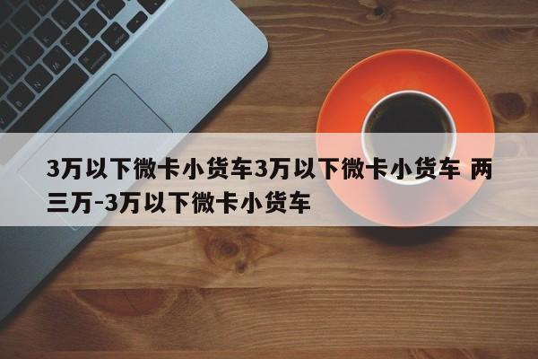 3万以下微卡小货车3万以下微卡小货车 两三万-3万以下微卡小货车