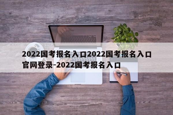 2022国考报名入口2022国考报名入口官网登录-2022国考报名入口