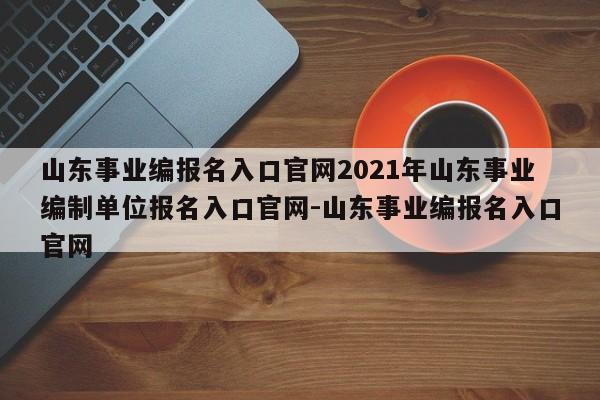 山东事业编报名入口官网2021年山东事业编制单位报名入口官网-山东事业编报名入口官网