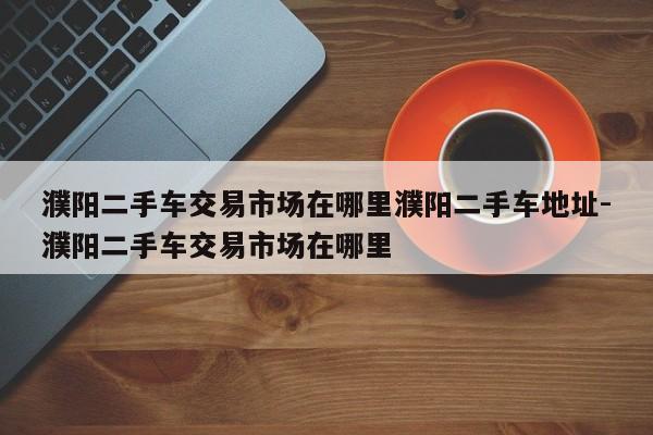 濮阳二手车交易市场在哪里濮阳二手车地址-濮阳二手车交易市场在哪里