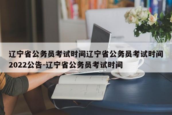 辽宁省公务员考试时间辽宁省公务员考试时间2022公告-辽宁省公务员考试时间