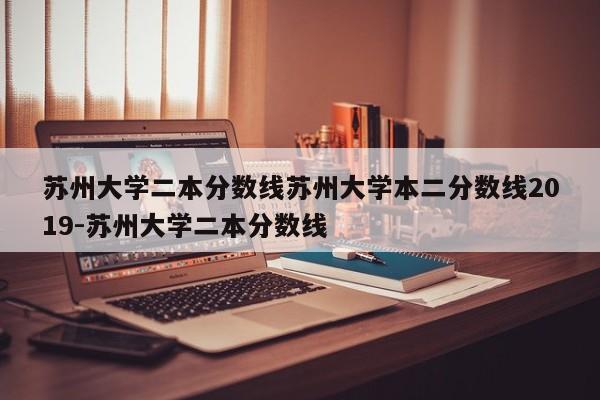 苏州大学二本分数线苏州大学本二分数线2019-苏州大学二本分数线