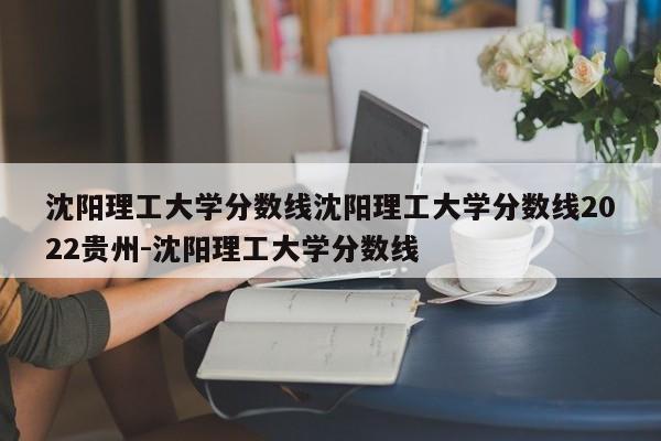 沈阳理工大学分数线沈阳理工大学分数线2022贵州-沈阳理工大学分数线