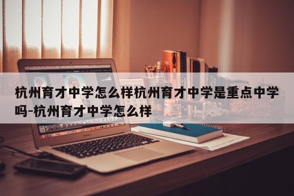 杭州育才中学怎么样杭州育才中学是重点中学吗-杭州育才中学怎么样