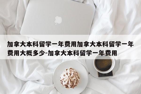 加拿大本科留学一年费用加拿大本科留学一年费用大概多少-加拿大本科留学一年费用