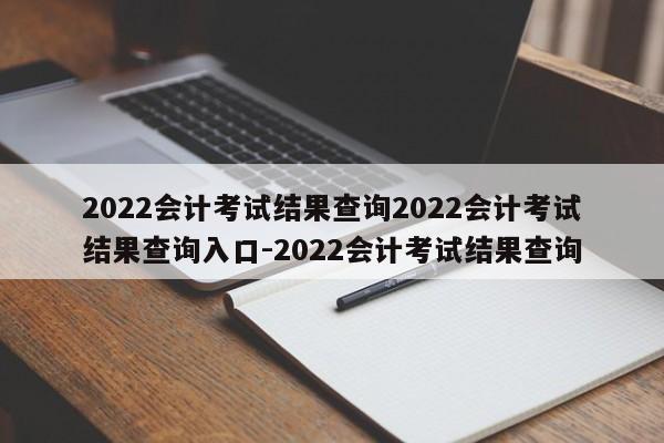 2022会计考试结果查询2022会计考试结果查询入口-2022会计考试结果查询