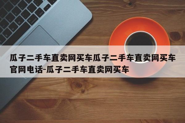 瓜子二手车直卖网买车瓜子二手车直卖网买车官网电话-瓜子二手车直卖网买车