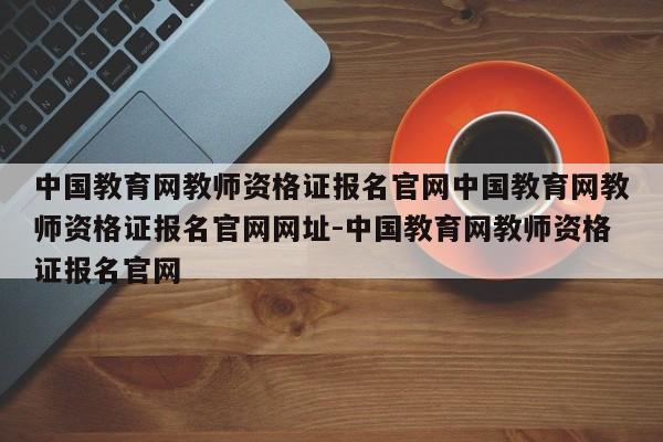中国教育网教师资格证报名官网中国教育网教师资格证报名官网网址-中国教育网教师资格证报名官网