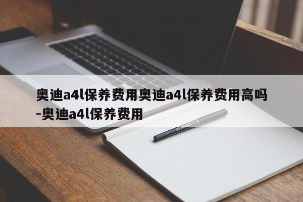 奥迪a4l保养费用奥迪a4l保养费用高吗-奥迪a4l保养费用