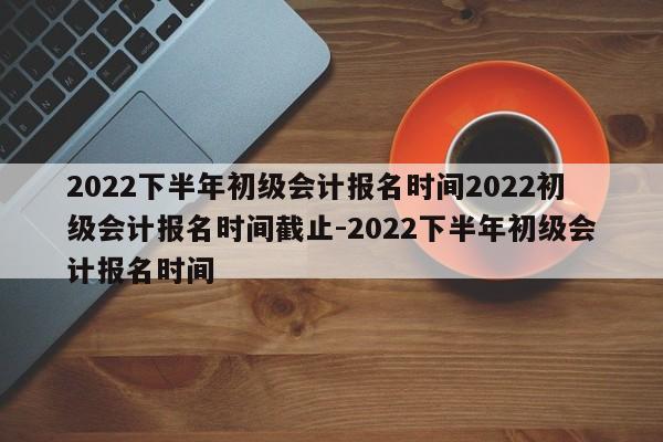 2022下半年初级会计报名时间2022初级会计报名时间截止-2022下半年初级会计报名时间