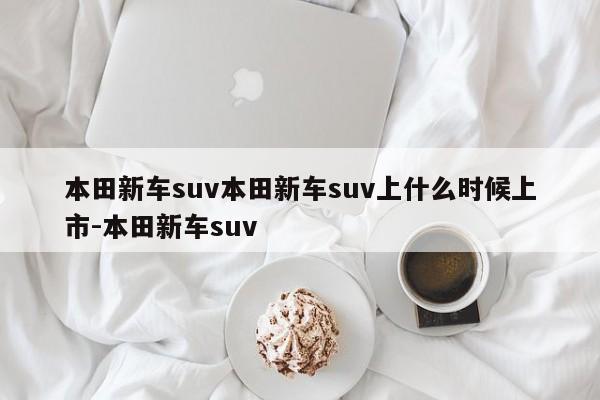 本田新车suv本田新车suv上什么时候上市-本田新车suv