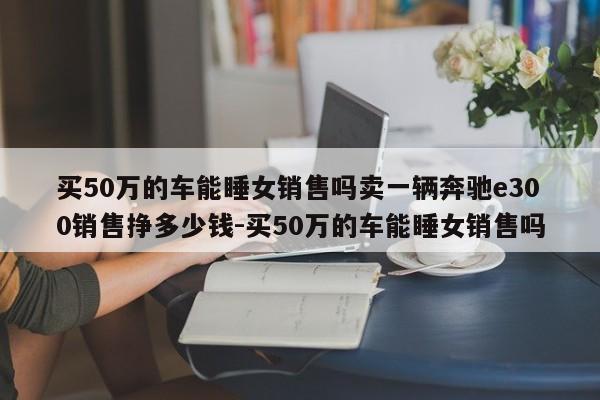 买50万的车能睡女销售吗卖一辆奔驰e300销售挣多少钱-买50万的车能睡女销售吗