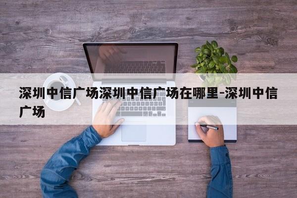 深圳中信广场深圳中信广场在哪里-深圳中信广场