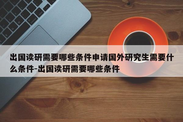 出国读研需要哪些条件申请国外研究生需要什么条件-出国读研需要哪些条件