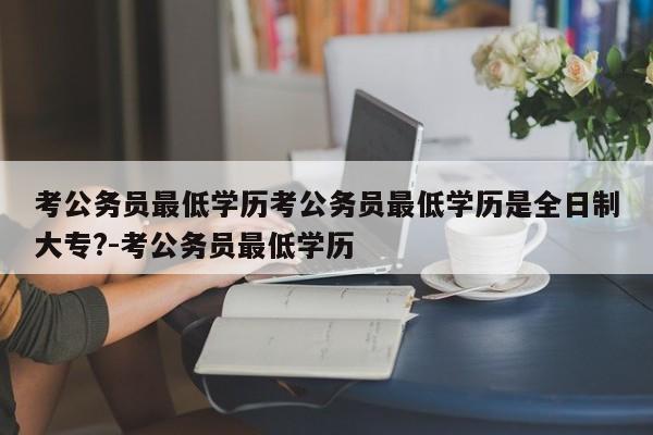 考公务员最低学历考公务员最低学历是全日制大专?-考公务员最低学历
