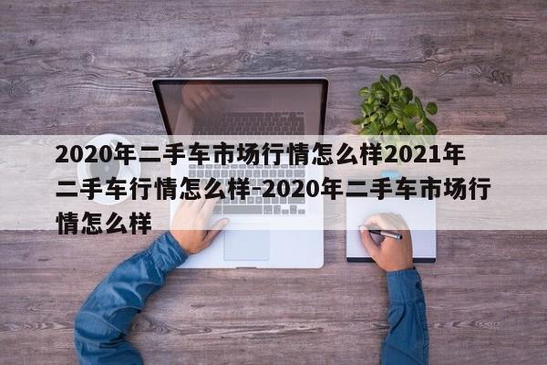 2020年二手车市场行情怎么样2021年二手车行情怎么样-2020年二手车市场行情怎么样