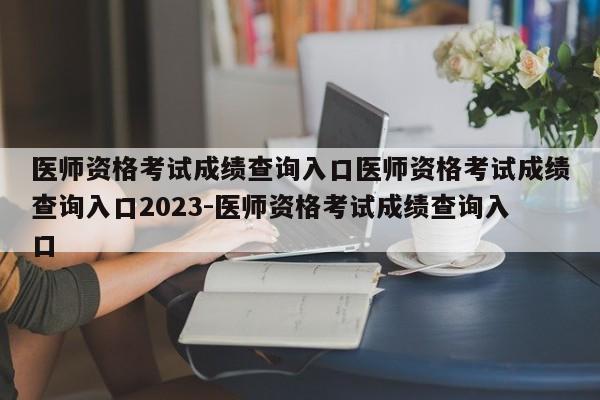 医师资格考试成绩查询入口医师资格考试成绩查询入口2023-医师资格考试成绩查询入口