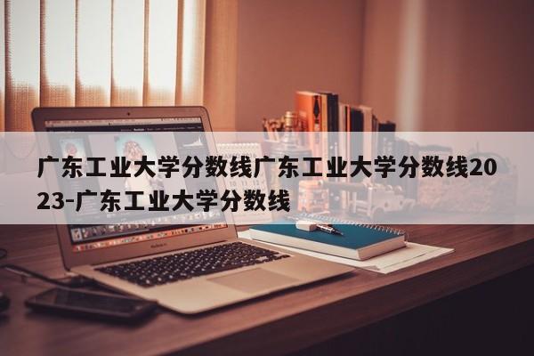 广东工业大学分数线广东工业大学分数线2023-广东工业大学分数线