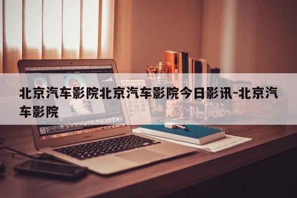 北京汽车影院北京汽车影院今日影讯-北京汽车影院