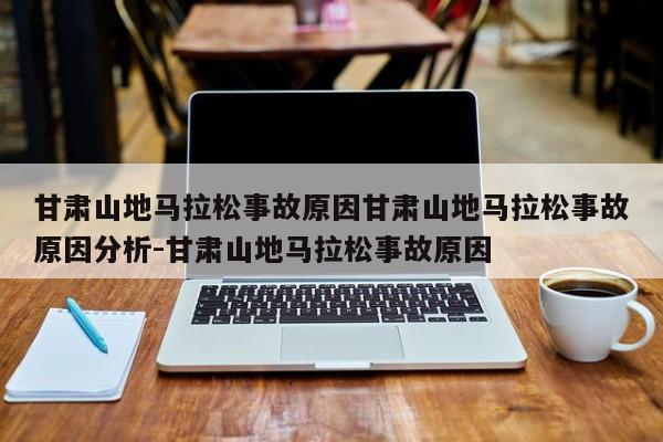 甘肃山地马拉松事故原因甘肃山地马拉松事故原因分析-甘肃山地马拉松事故原因