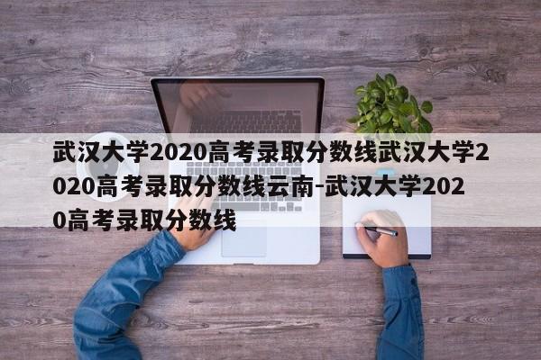 武汉大学2020高考录取分数线武汉大学2020高考录取分数线云南-武汉大学2020高考录取分数线