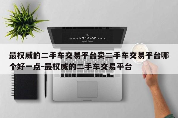 最权威的二手车交易平台卖二手车交易平台哪个好一点-最权威的二手车交易平台