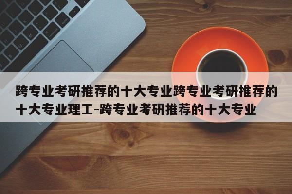 跨专业考研推荐的十大专业跨专业考研推荐的十大专业理工-跨专业考研推荐的十大专业